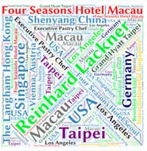 Reinhard Lackner, Executive Pastry Chef,Four Seasons Hotel Macau 
Four Seasons Hotel Seoul ,The Langham Hong Kong,Shenyang China,Macau,Grand Hyatt,Taipei,Intercontinental ,Singapore
Vienna, Austria, Germany,Los Angeles